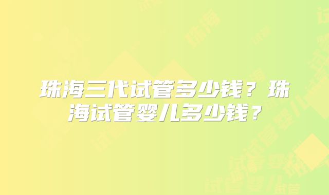 珠海三代试管多少钱？珠海试管婴儿多少钱？