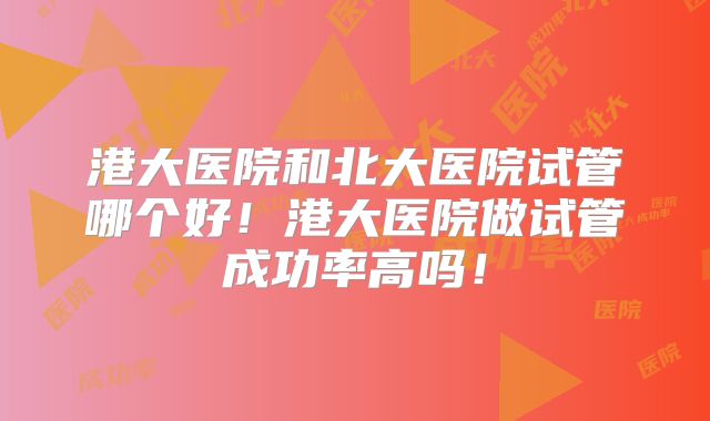 港大医院和北大医院试管哪个好！港大医院做试管成功率高吗！