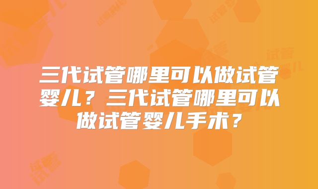 三代试管哪里可以做试管婴儿？三代试管哪里可以做试管婴儿手术？