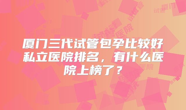 厦门三代试管包孕比较好私立医院排名,有什么医院上榜了?