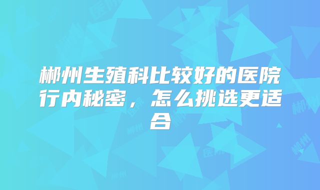 郴州生殖科比较好的医院行内秘密，怎么挑选更适合