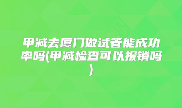 甲减去厦门做试管能成功率吗(甲减检查可以报销吗)