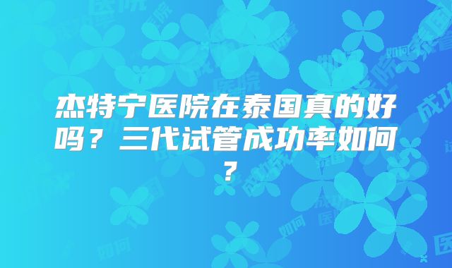 杰特宁医院在泰国真的好吗？三代试管成功率如何？