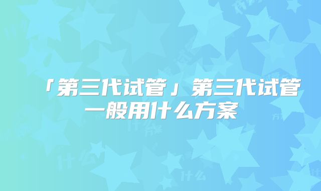 「第三代试管」第三代试管一般用什么方案