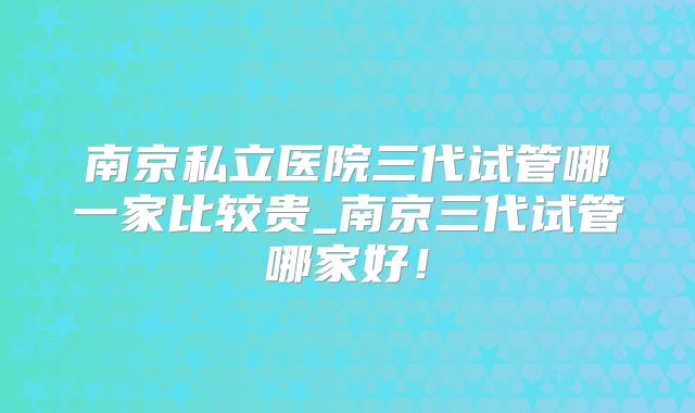 南京私立医院三代试管哪一家比较贵_南京三代试管哪家好!