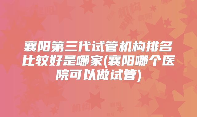 襄阳第三代试管机构排名比较好是哪家(襄阳哪个医院可以做试管)