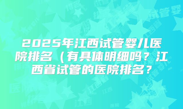 2025年江西试管婴儿医院排名（有具体明细吗？江西省试管的医院排名？