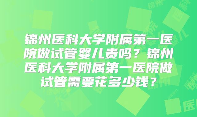 锦州医科大学附属第一医院做试管婴儿贵吗?锦州医科大学附属第一医院做试管需要花多少钱?