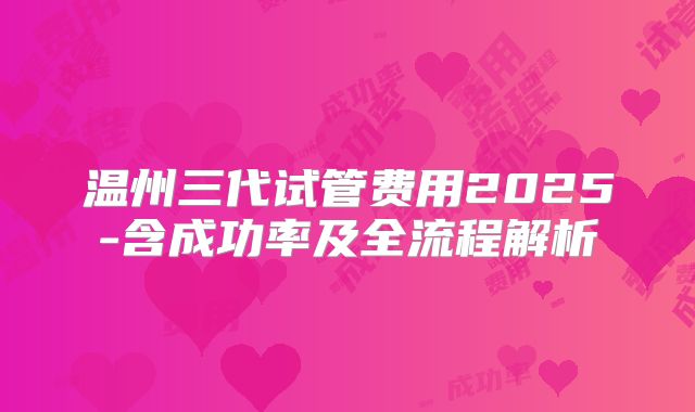 温州三代试管费用2025-含成功率及全流程解析