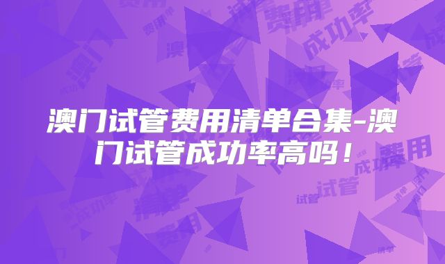 澳门试管费用清单合集-澳门试管成功率高吗!