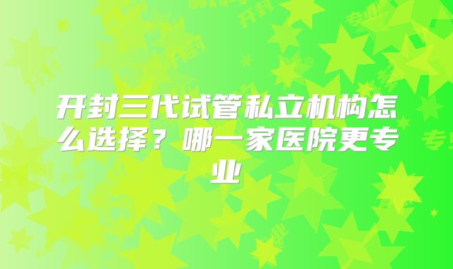开封三代试管私立机构怎么选择？哪一家医院更专业