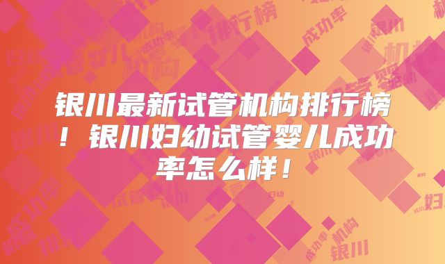 银川最新试管机构排行榜！银川妇幼试管婴儿成功率怎么样！