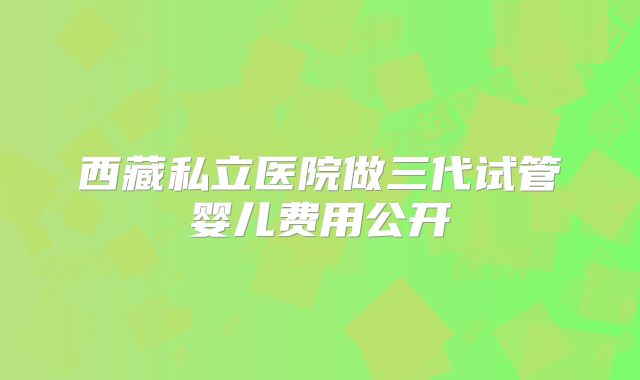 西藏私立医院做三代试管婴儿费用公开