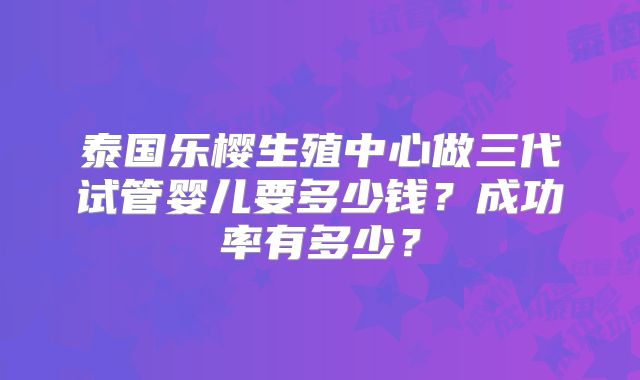 泰国乐樱生殖中心做三代试管婴儿要多少钱？成功率有多少？