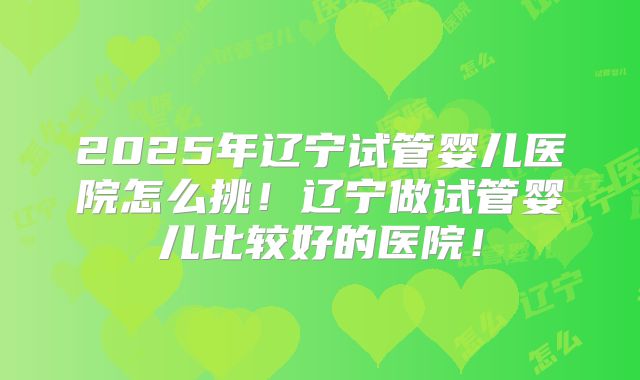 2025年辽宁试管婴儿医院怎么挑！辽宁做试管婴儿比较好的医院！