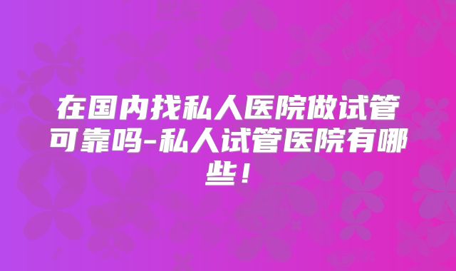 在国内找私人医院做试管可靠吗-私人试管医院有哪些!