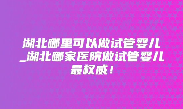 湖北哪里可以做试管婴儿_湖北哪家医院做试管婴儿最权威!