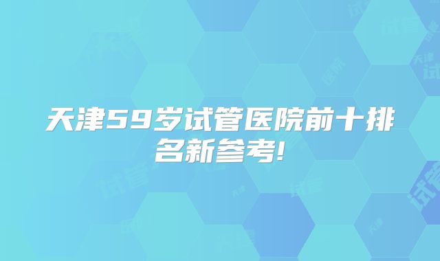 天津59岁试管医院前十排名新参考!