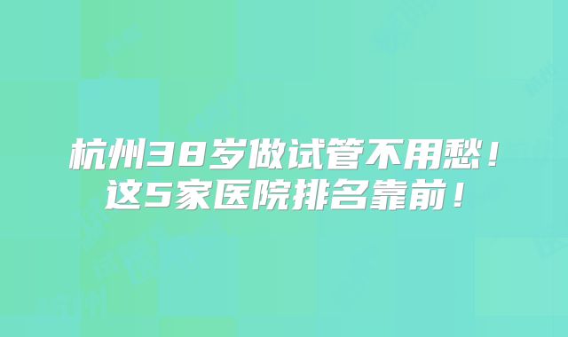 杭州38岁做试管不用愁！这5家医院排名靠前！