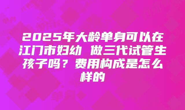 2025年大龄单身可以在江门市妇幼 做三代试管生孩子吗?费用构成是怎么样的