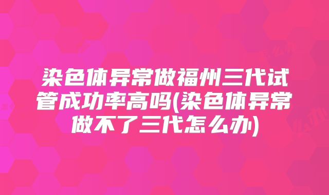 染色体异常做福州三代试管成功率高吗(染色体异常做不了三代怎么办)