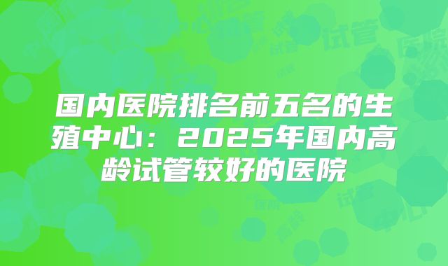 国内医院排名前五名的生殖中心：2025年国内高龄试管较好的医院