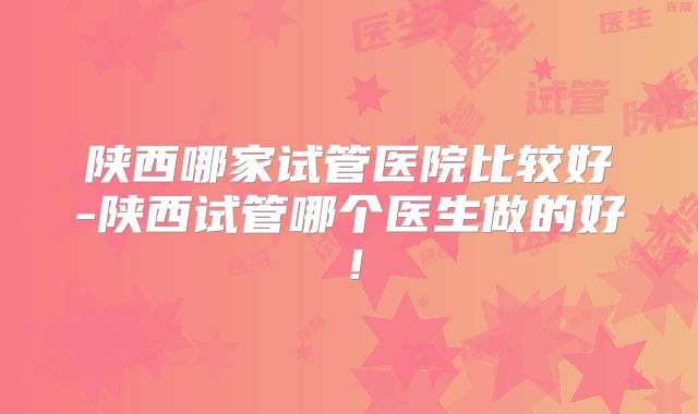 陕西哪家试管医院比较好-陕西试管哪个医生做的好!
