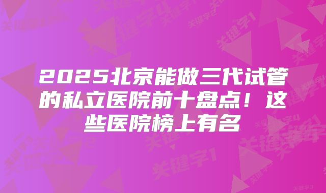 2025北京能做三代试管的私立医院前十盘点！这些医院榜上有名