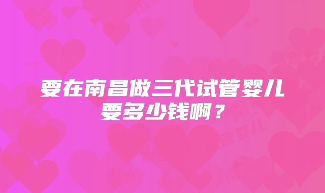 要在南昌做三代试管婴儿要多少钱啊？