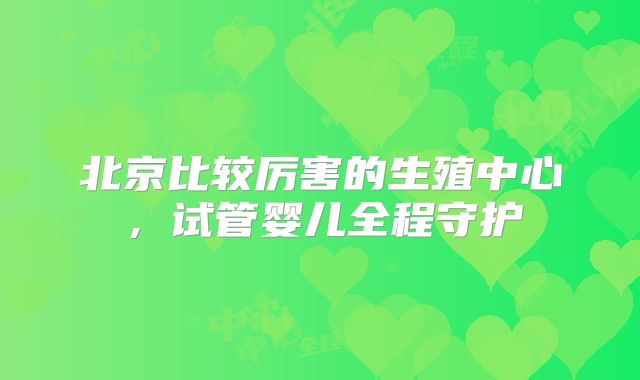 北京比较厉害的生殖中心，试管婴儿全程守护