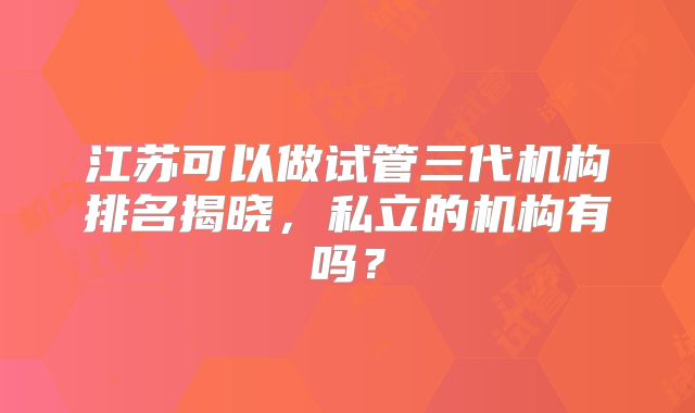 江苏可以做试管三代机构排名揭晓,私立的机构有吗?