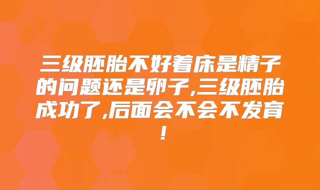 三级胚胎不好着床是精子的问题还是卵子,三级胚胎成功了,后面会不会不发育!