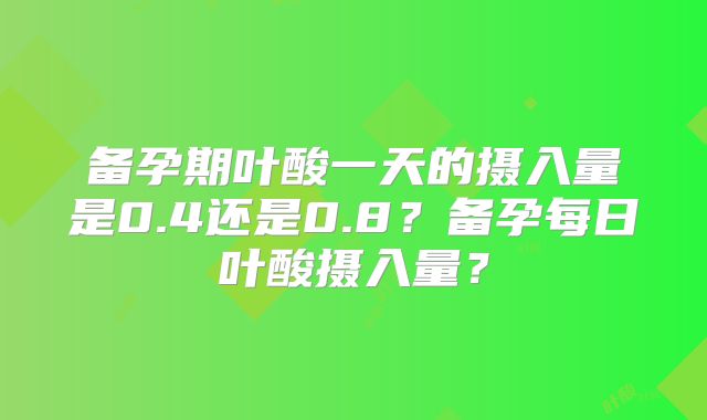 备孕期叶酸一天的摄入量是0.4还是0.8？备孕每日叶酸摄入量？