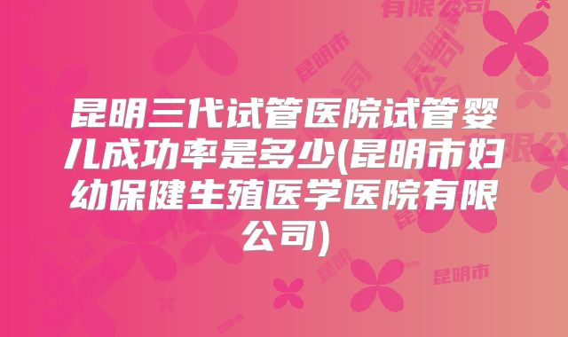 昆明三代试管医院试管婴儿成功率是多少(昆明市妇幼保健生殖医学医院有限公司)