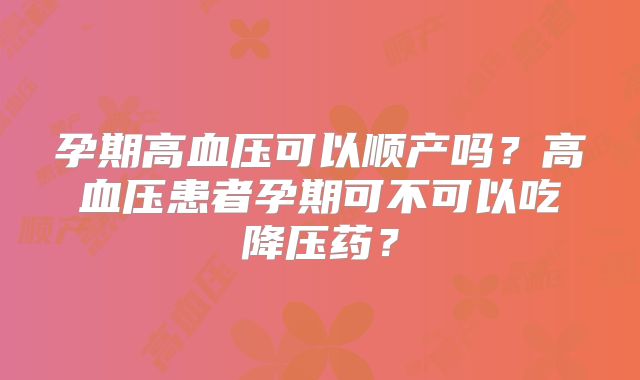 孕期高血压可以顺产吗？高血压患者孕期可不可以吃降压药？