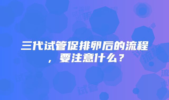 三代试管促排卵后的流程，要注意什么？