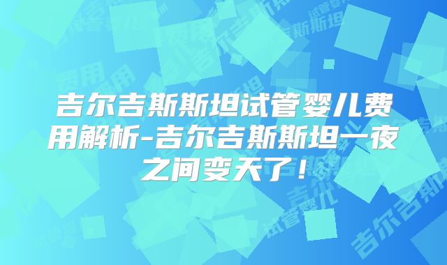 吉尔吉斯斯坦试管婴儿费用解析-吉尔吉斯斯坦一夜之间变天了！