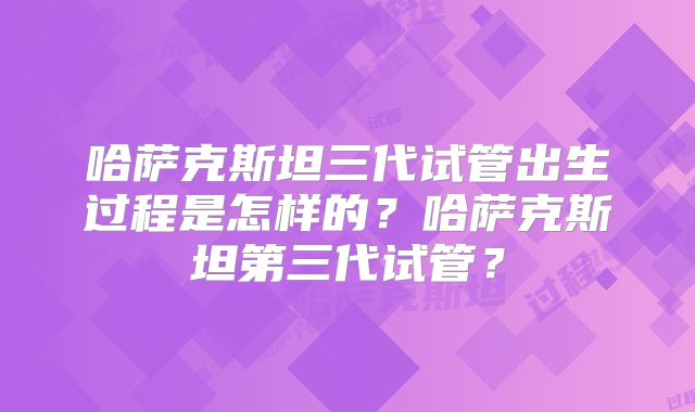 哈萨克斯坦三代试管出生过程是怎样的?哈萨克斯坦第三代试管?