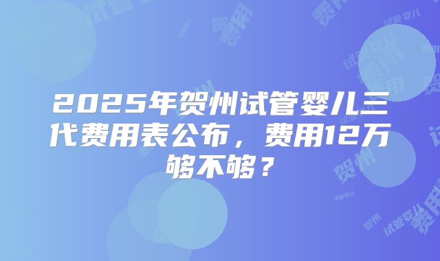 2025年贺州试管婴儿三代费用表公布，费用12万够不够？