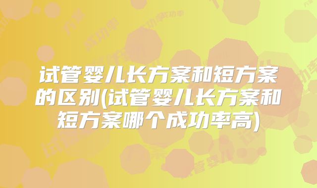 试管婴儿长方案和短方案的区别(试管婴儿长方案和短方案哪个成功率高)
