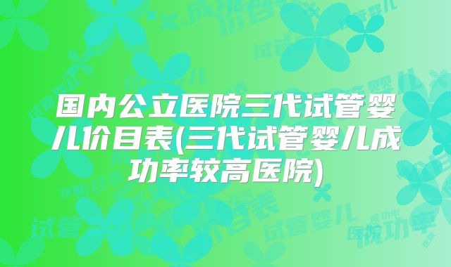 国内公立医院三代试管婴儿价目表(三代试管婴儿成功率较高医院)