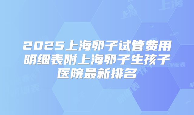 2025上海卵子试管费用明细表附上海卵子生孩子医院最新排名
