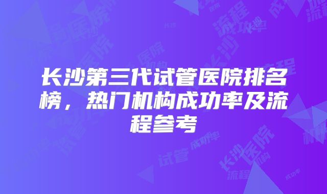 长沙第三代试管医院排名榜,热门机构成功率及流程参考