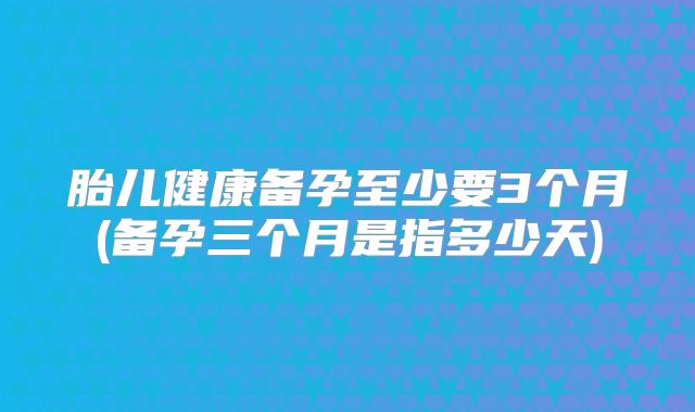 胎儿健康备孕至少要3个月(备孕三个月是指多少天)