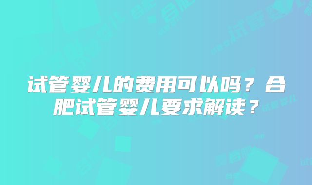 试管婴儿的费用可以吗？合肥试管婴儿要求解读？