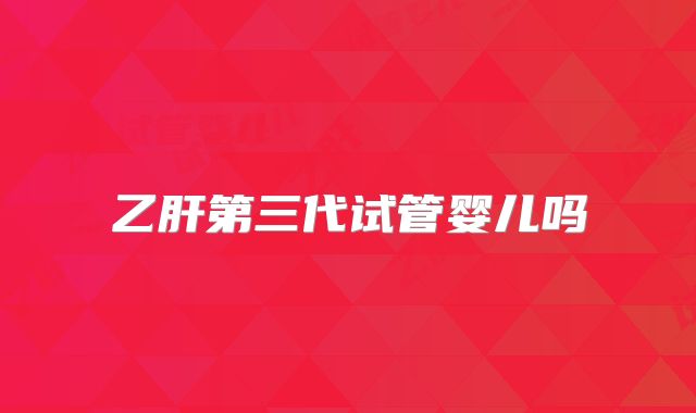 乙肝第三代试管婴儿吗
