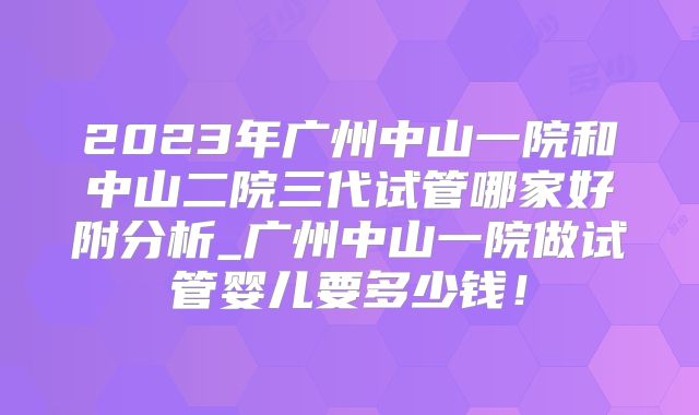 2023年广州中山一院和中山二院三代试管哪家好附分析_广州中山一院做试管婴儿要多少钱!