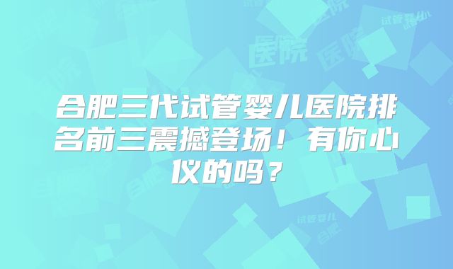 合肥三代试管婴儿医院排名前三震撼登场！有你心仪的吗？