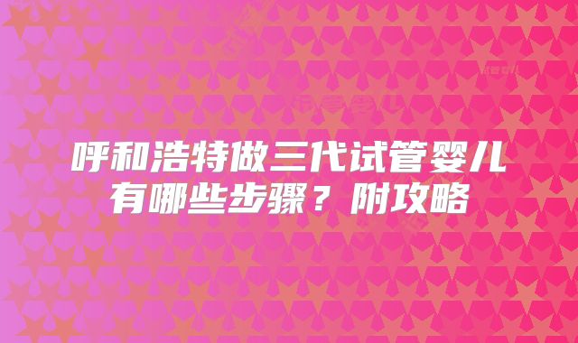 呼和浩特做三代试管婴儿有哪些步骤?附攻略