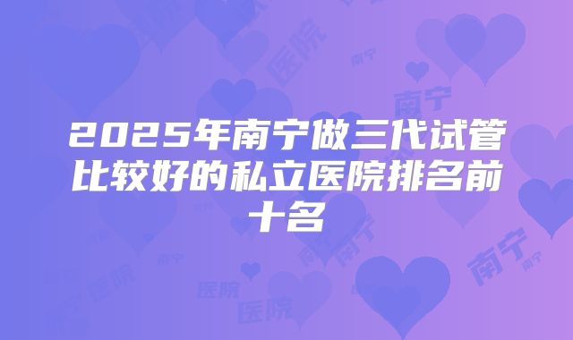 2025年南宁做三代试管比较好的私立医院排名前十名